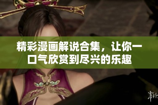 精彩漫画解说合集，让你一口气欣赏到尽兴的乐趣