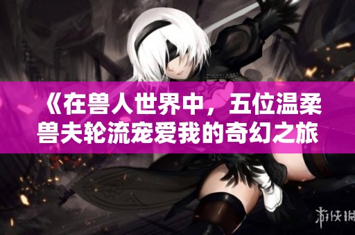 《在兽人世界中，五位温柔兽夫轮流宠爱我的奇幻之旅》