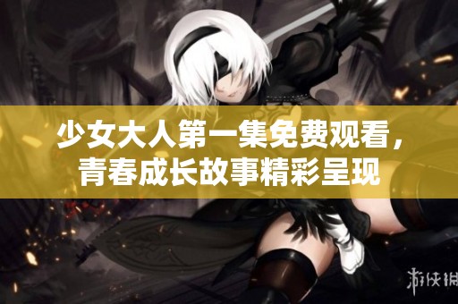 少女大人第一集免费观看，青春成长故事精彩呈现