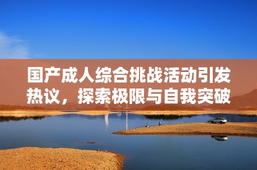 国产成人综合挑战活动引发热议，探索极限与自我突破