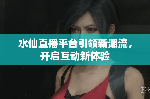水仙直播平台引领新潮流，开启互动新体验