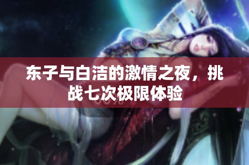东子与白洁的激情之夜，挑战七次极限体验