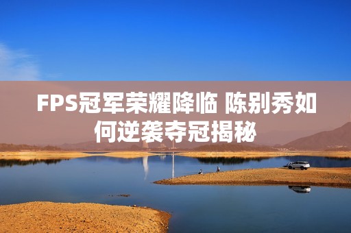 FPS冠军荣耀降临 陈别秀如何逆袭夺冠揭秘
