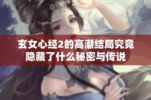 玄女心经2的高潮结局究竟隐藏了什么秘密与传说