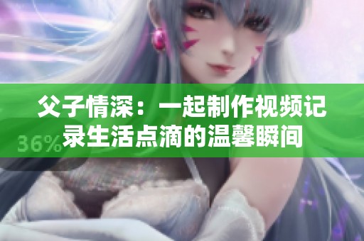 父子情深：一起制作视频记录生活点滴的温馨瞬间