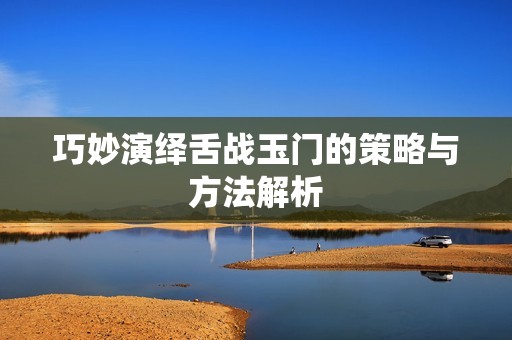 巧妙演绎舌战玉门的策略与方法解析