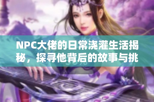 NPC大佬的日常浇灌生活揭秘，探寻他背后的故事与挑战