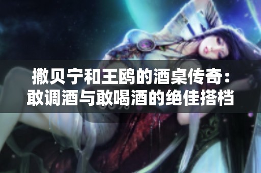 撒贝宁和王鸥的酒桌传奇：敢调酒与敢喝酒的绝佳搭档