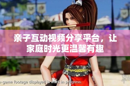 亲子互动视频分享平台，让家庭时光更温馨有趣