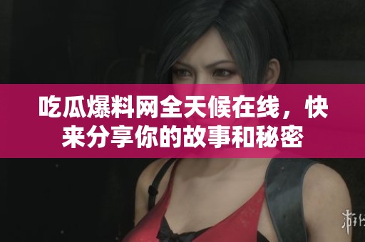 吃瓜爆料网全天候在线，快来分享你的故事和秘密