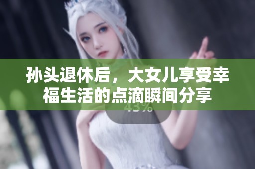 孙头退休后，大女儿享受幸福生活的点滴瞬间分享