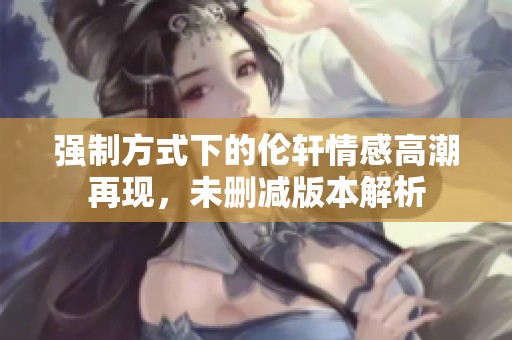 强制方式下的伦轩情感高潮再现，未删减版本解析