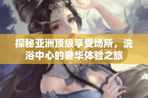探秘亚洲顶级享受场所，洗浴中心的奢华体验之旅