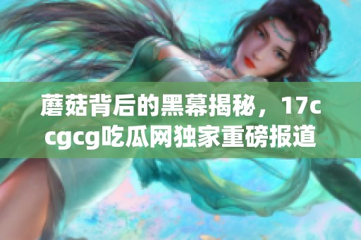 蘑菇背后的黑幕揭秘，17ccgcg吃瓜网独家重磅报道