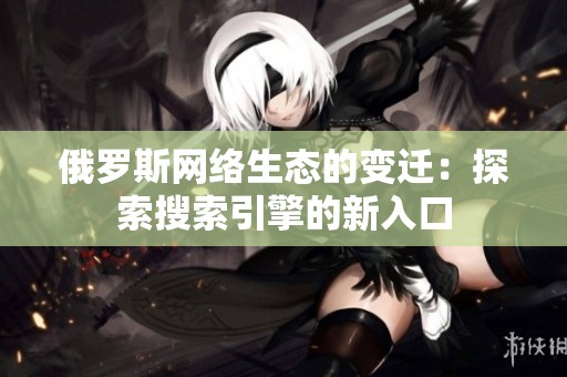 俄罗斯网络生态的变迁：探索搜索引擎的新入口