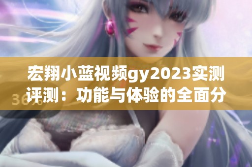 宏翔小蓝视频gy2023实测评测：功能与体验的全面分析