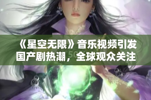 《星空无限》音乐视频引发国产剧热潮，全球观众关注不止