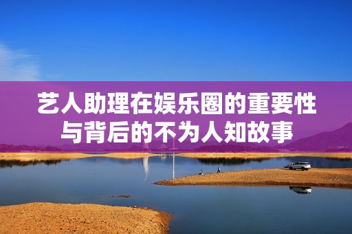 艺人助理在娱乐圈的重要性与背后的不为人知故事