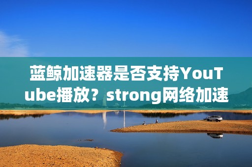 蓝鲸加速器是否支持YouTube播放？strong网络加速器性能评测如何