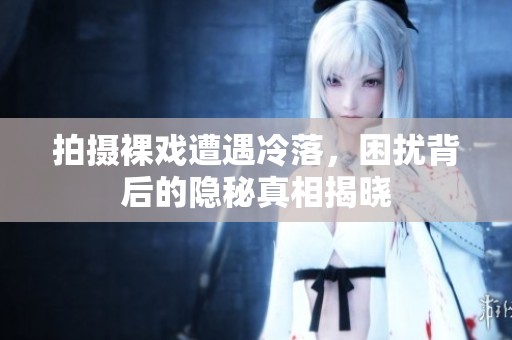 拍摄裸戏遭遇冷落，困扰背后的隐秘真相揭晓