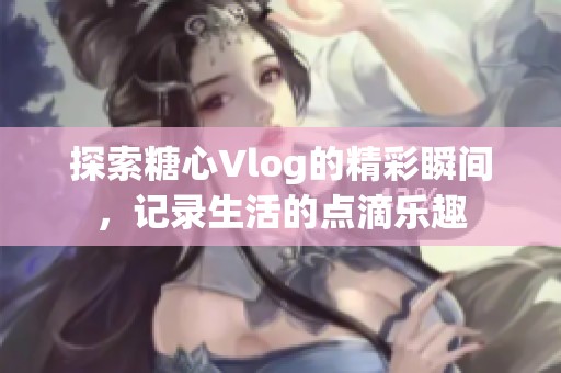 探索糖心Vlog的精彩瞬间，记录生活的点滴乐趣