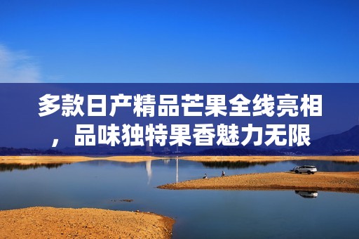 多款日产精品芒果全线亮相，品味独特果香魅力无限