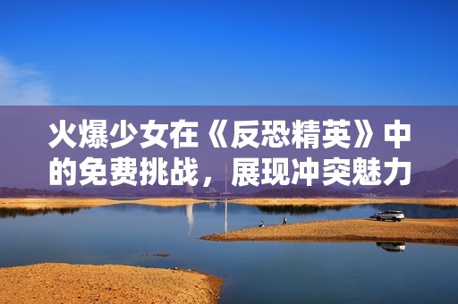 火爆少女在《反恐精英》中的免费挑战，展现冲突魅力