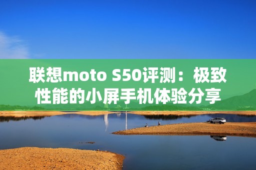 联想moto S50评测：极致性能的小屏手机体验分享