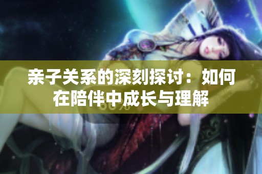 亲子关系的深刻探讨：如何在陪伴中成长与理解