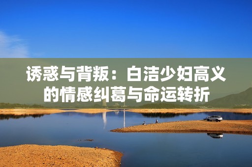 诱惑与背叛：白洁少妇高义的情感纠葛与命运转折