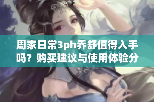 周家日常3ph乔舒值得入手吗？购买建议与使用体验分析