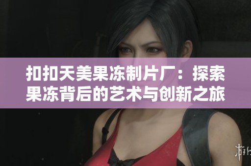 扣扣天美果冻制片厂：探索果冻背后的艺术与创新之旅