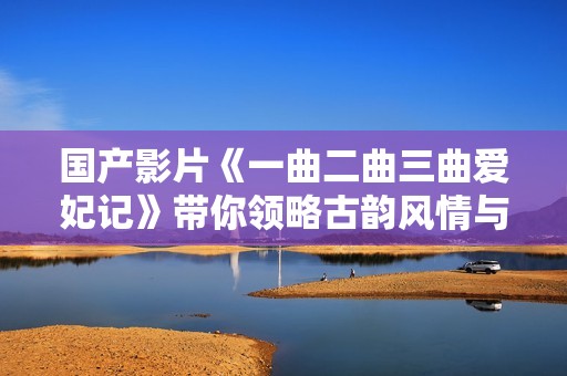国产影片《一曲二曲三曲爱妃记》带你领略古韵风情与爱情纠葛