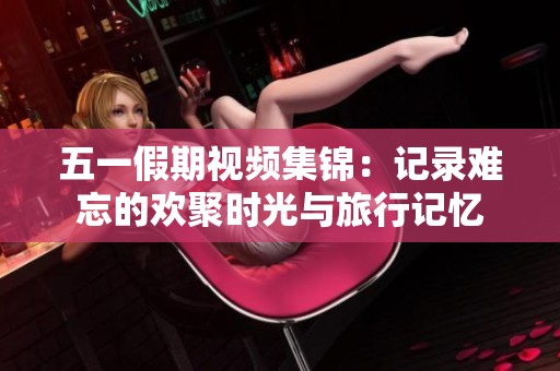 五一假期视频集锦：记录难忘的欢聚时光与旅行记忆