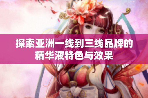 探索亚洲一线到三线品牌的精华液特色与效果