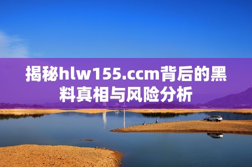 揭秘hlw155.ccm背后的黑料真相与风险分析