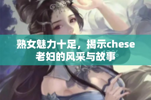 熟女魅力十足，揭示chese老妇的风采与故事
