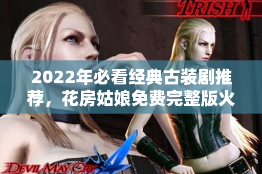2022年必看经典古装剧推荐，花房姑娘免费完整版火热上线