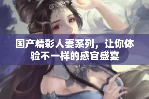 国产精彩人妻系列，让你体验不一样的感官盛宴