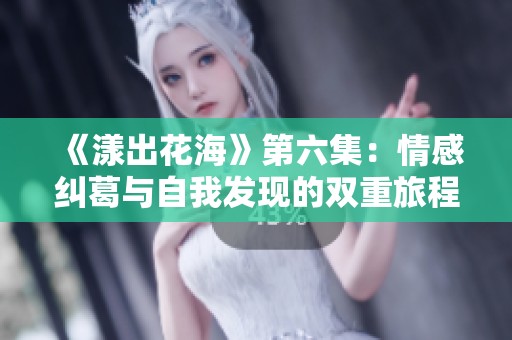 《漾出花海》第六集：情感纠葛与自我发现的双重旅程