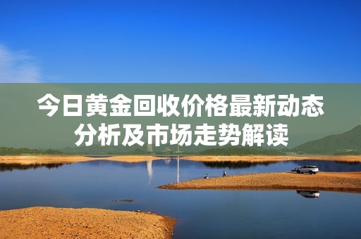 今日黄金回收价格最新动态分析及市场走势解读