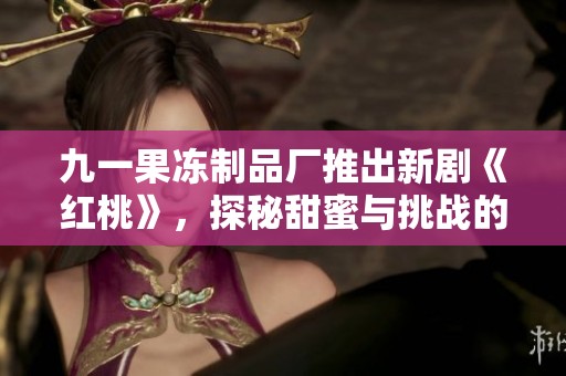 九一果冻制品厂推出新剧《红桃》，探秘甜蜜与挑战的故事