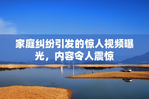 家庭纠纷引发的惊人视频曝光，内容令人震惊