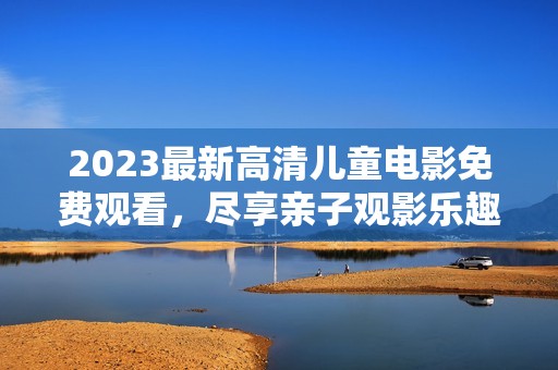 2023最新高清儿童电影免费观看，尽享亲子观影乐趣