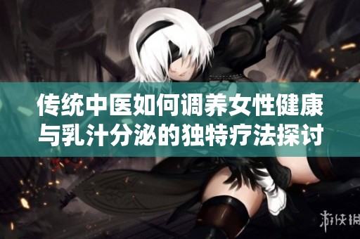 传统中医如何调养女性健康与乳汁分泌的独特疗法探讨