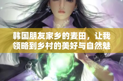 韩国朋友家乡的麦田，让我领略到乡村的美好与自然魅力