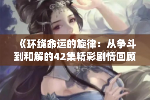 《环绕命运的旋律：从争斗到和解的42集精彩剧情回顾》