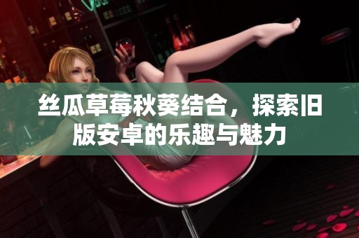丝瓜草莓秋葵结合，探索旧版安卓的乐趣与魅力