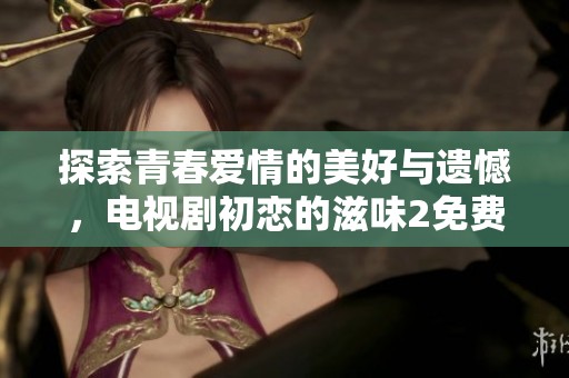 探索青春爱情的美好与遗憾，电视剧初恋的滋味2免费观看攻略