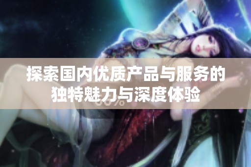探索国内优质产品与服务的独特魅力与深度体验